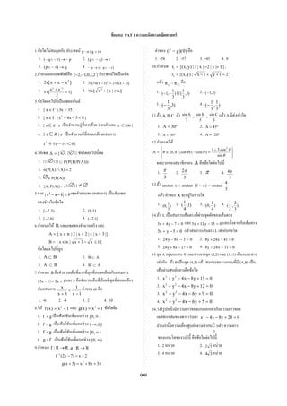 (80)
ข้อสอบ PAT 1 ความถนัดทางคณิตศาสตร์
1.ข้อใดไม่สมมูลกับ ประพจน์ )rq(p ∨→
1. p~)r~q(~ →∧ 2. r)q~p( →∧
3. q)r~p( →∧ 4. )r~q(~p~ ∧→
2.กําหนดเอกภพพัทธ์คือ }2,1,0,1,2{ −− ประพจน์ใดเป็นเท็จ
1. ]xxx[x 2
=+∃ 2. )]1x(n2)1x(n[x 2
−=−∃
3. ]1
2
ee
[x
xx
>
+
∀
−
4. ]x|x|x[x 2
≥+∀
3.ข้อใดต่อไปนี้เป็นเซตอนันต์
1. }35x3|Ix{ <∈ +
2. }05x4x|Ix{ 2
<−−∈
3. { |x R x∈ เป็นจํานวนคู่ที่หารด้วย 3 ลงตัวและ 100}x<
4. { |x R x∈ เป็นจํานวนคี่ที่สอดคล้องอสมการ
2
5 14 0}x x+ − <
4.ให้เซต {A = ∅, {∅}} ข้อใดต่อไปนี้ผิด
1. {{{∅}}} )))A(P(P(P(P⊂
2. 2)A)A(P(n =∩
3. ∅ ))A(P(P∈
4. ∩)}A(P,A{ {{∅}} ≠ ∅
5.จาก 2
| 1 5x x− − < เซตคําตอบของอสมการ เป็นสับเซต
ของช่วงในข้อใด
1. )3,2[− 2. )1,0(
3. )0,2[− 4. ]1,2(−
6.กําหนดให้ Rแทนเซตของจํานวนจริง และ
|}3x||2x|2|x{A +<+∈= R ,
}1x3x|x{B ≤−+∈= R
ข้อใดต่อไปนี้ถูก
1. BA ⊂ 2. AB ⊂
3. BA ⊂′ 4. AB ⊂′
7.กําหนด aคือจํานวนเต็มที่มากที่สุดที่สอดคล้องกับอสมการ
3x2|1x3| +<− และ b คือจํานวนเต็มที่น้อยที่สุดที่สอดคล้อง
กับอสมการ
1x
1
3x
x
−
<
+
ค่าของ ab คือ
1. -6 2. -4 3. 2 4. 10
8.ให้ 1x)x(f 2
−= และ 1x)x(g 3
+= ข้อใดผิด
1. gf + เป็นฟังก์ชันเพิ่มบนช่วง ),0[ ∞
2. gf − เป็นฟังก์ชันเพิ่มลดช่วง ]0,(−∞
3. gf เป็นฟังก์ชันเพิ่มลดช่วง ),0[ ∞
4. fg เป็นฟังก์ชันเพิ่มบนช่วง ),0[ ∞
9.กําหนด RR:f → , RR:g →
2x)7x2(f 1
−=−−
34x8x)5x(g 2
++=+
ค่าของ )0)(gf( − คือ
1. -58 2. -57 3. -43 4. 0
10.กําหนด }1|y|2|x|3|)y,x{(r1 =−= ,
}21y1x|)y,x{(r2 =++−⋅=
แล้ว 1
12 rr RR −− คือ
1. )3,
3
1
()
3
1
,1( ∪−− 2. )3,1(−
3. )3,
3
1
(− 4. )
3
1
,
3
1
(−
11.ถ้า C,B,A ถ้า
3
Csin
5
Bsin
7
Asin
== แล้ว A มีค่าเท่าใด
1. °= 30A 2. °= 45A
3. °= 105A 4. °=120A
12.กําหนดให้
⎭
⎬
⎫
⎩
⎨
⎧ −
=−∈=
θ
θ
θθπθ
sin
cos31
)cos1(cot|],0[A
2
ผลบวกของสมาชิกของ A คือข้อใดต่อไปนี้
1.
3
π 2.
3
2π 3. π 4.
3
4π
13.ถ้า
3
4
arctan)x1(arctanxarctan =−+
แล้ว ค่าของ x จะอยู่ในช่วงใด
1. )
3
1
,0( 2. )1,
4
1
( 3. )
4
1
,0( 4. )
3
2
,
2
1
(
14.ถ้า L เป็นสมการเส้นตรงที่ผ่านจุดตัดของเส้นตรง
07y4x3 =−+ และ 015y12x5 =−+ และตั้งฉากกับเส้นตรง
05yx3 =−+ แล้วสมการเส้นตรง L เท่ากับข้อใด
1. 03x8y24 =−− 2. 041x24y8 =−+
3. 027x8y24 =−+ 4. 031x24y8 =+−
15.จุด A อยู่บนแกน Y และห่างจากจุด (2,2) และ (1,-1) เป็นระยะทาง
เท่ากัน ถ้า B เป็นจุด (4,5) แล้ว สมการของวงกลมที่มี (A,B) เป็น
เส้นผ่านศูนย์กลางคือข้อใด
1. 015y8x4yx 22
=+−−+
2. 012y8x4yx 22
=+−−+
3. 09y6x4yx 22
=+−−+
4. 05y6x4yx 22
=+−−+
16.วงรีรูปหนึ่งมีความยาวของแกนเอกเท่ากับความยาวของ
เลตัสเรกตัมของพาราโบลา 028y8x4x2
=+−−
ถ้าวงรีนี้มีความเยื้องศูนย์กลางเท่ากับ 1
2
แล้ว ความยาว
ของแกนโทของวงรีนี้ คือข้อใดต่อไปนี้
1. 2 หน่วย 2. 32 หน่วย
3. 4 หน่วย 4. 34 หน่วย
 