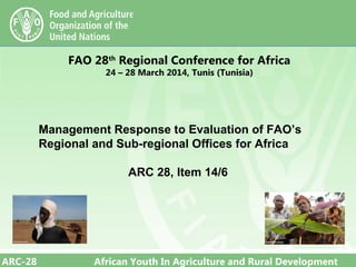 ARC-28 African Youth In Agriculture and Rural Development
FAO 28th
Regional Conference for Africa
24 – 28 March 2014, Tunis (Tunisia)
Management Response to Evaluation of FAO’s
Regional and Sub-regional Offices for Africa
ARC 28, Item 14/6
 