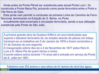 Ainda antes da Ponte Pênsil ser substituída pela actual Ponte Luís I, foi
construída a Ponte Maria Pia, actuando como ponte ferroviária entre o Porto e
Vila Nova de Gaia.
  Esta ponte vem permitir a conclusão da primeira Linha de Caminho de Ferro
Nacional, terminando na Estação de S. Bento, no Porto.
  Actualmente está encerrada à circulação ferroviária, sendo a sua utilização
substituída pela Ponte de São João.


  A primeira grande obra de Gustavo Eiffel é um arco biarticulado que
  suporta o tabuleiro ferroviário de via simples através de pilares em treliça.
  Iniciaram-se os trabalhos em 5 de Janeiro de 1876 e foram concluídos a
  31 de Outubro do ano seguinte.
  A inauguração solene deu-se a 4 de Novembro de 1877 pelos Reis D.
  Luís e D. Maria Pia de quem tomou o nome.
  A ponte esteve activa durante 114 anos até à entrada em serviço da Ponte
  de S. João em 1991.


     Tabuleiro com 352 metros e uma altura de 61 metros do nível das águas.
clique
 
