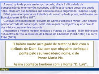 A construção da ponte em tempo recorde, aliada à dificuldade da
transposição do enorme vão, concedeu a Eiffel a fama que procurava desde
1866, altura em que fundou a sua empresa com o engenheiro Téophile Seyrig.
   Eiffel, para acompanhar os trabalhos de construção da ponte, instalou-se em
Barcelos entre 1875 e 1877.
   Gustave Eiffel publicou na "Revista de Obras Públicas e Minas" uma análise
pormenorizada da construção, onde incluiu quer os projectos, quer o cálculo
dos vários componentes da ponte.
   Adoptando o mesmo modelo, realizou o Viaduto de Garabit (1880-1884) com
165 metros de vão, a estrutura da Estátua da Liberdade (1884-1886) e a Torre
Eiffel (1889).

          O hábito muito arreigado de tratar os Reis com o
         atributo de Dom faz com que ninguém conheça a
               ponte pelo seu verdadeiro nome, o de
                           Ponte Maria Pia.
          Assim acontece também com a Ponte “D. Luís”.
clique
 