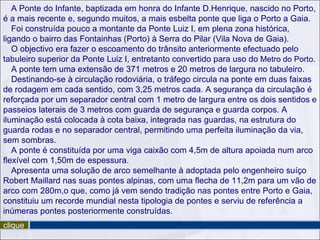 A Ponte do Infante, baptizada em honra do Infante D.Henrique, nascido no Porto,
é a mais recente e, segundo muitos, a mais esbelta ponte que liga o Porto a Gaia.
   Foi construída pouco a montante da Ponte Luiz I, em plena zona histórica,
ligando o bairro das Fontainhas (Porto) à Serra do Pilar (Vila Nova de Gaia).
   O objectivo era fazer o escoamento do trânsito anteriormente efectuado pelo
tabuleiro superior da Ponte Luiz I, entretanto convertido para uso do Metro do Porto.
   A ponte tem uma extensão de 371 metros e 20 metros de largura no tabuleiro.
   Destinando-se à circulação rodoviária, o tráfego circula na ponte em duas faixas
de rodagem em cada sentido, com 3,25 metros cada. A segurança da circulação é
reforçada por um separador central com 1 metro de largura entre os dois sentidos e
passeios laterais de 3 metros com guarda de segurança e guarda corpos. A
iluminação está colocada à cota baixa, integrada nas guardas, na estrutura do
guarda rodas e no separador central, permitindo uma perfeita iluminação da via,
sem sombras.
   A ponte é constituída por uma viga caixão com 4,5m de altura apoiada num arco
flexível com 1,50m de espessura.
   Apresenta uma solução de arco semelhante à adoptada pelo engenheiro suíço
Robert Maillard nas suas pontes alpinas, com uma flecha de 11,2m para um vão de
arco com 280m,o que, como já vem sendo tradição nas pontes entre Porto e Gaia,
constituiu um recorde mundial nesta tipologia de pontes e serviu de referência a
inúmeras pontes posteriormente construídas.
clique
 