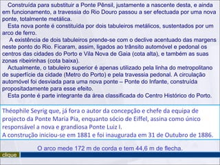 Construída para substituir a Ponte Pênsil, justamente a nascente desta, e ainda
em funcionamento, a travessia do Rio Douro passou a ser efectuada por uma nova
ponte, totalmente metálica.
  Esta nova ponte é constituída por dois tabuleiros metálicos, sustentados por um
arco de ferro.
   A existência de dois tabuleiros prende-se com o declive acentuado das margens
neste ponto do Rio. Ficaram, assim, ligados ao trânsito automóvel e pedonal os
centros das cidades do Porto e Vila Nova de Gaia (cota alta), e também as suas
zonas ribeirinhas (cota baixa).
  Actualmente, o tabuleiro superior é apenas utilizado pela linha do metropolitano
de superfície da cidade (Metro do Porto) e pela travessia pedonal. A circulação
automóvel foi desviada para uma nova ponte – Ponte do Infante, construída
propositadamente para esse efeito.
  Esta ponte é parte integrante da área classificada do Centro Histórico do Porto.

Théophile Seyrig que, já fora o autor da concepção e chefe da equipa de
projecto da Ponte Maria Pia, enquanto sócio de Eiffel, assina como único
responsável a nova e grandiosa Ponte Luiz I.
A construção iniciou-se em 1881 e foi inaugurada em 31 de Outubro de 1886.
             O arco mede 172 m de corda e tem 44,6 m de flecha.
clique
 