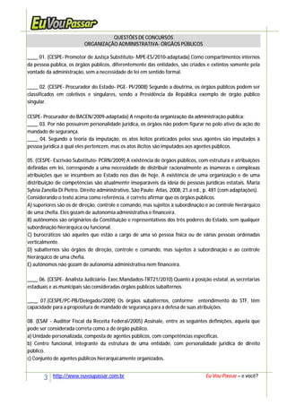 3 http://www.euvoupassar.com.br Eu Vou Passar – e você?
QUESTÕES DE CONCURSOS
ORGANIZAÇÃO ADMINISTRATIVA- ÓRGÃOS PÚBLICOS
____ 01. (CESPE- Promotor de Justiça Substituto- MPE-ES/2010-adaptada) Como compartimentos internos
da pessoa pública, os órgãos públicos, diferentemente das entidades, são criados e extintos somente pela
vontade da administração, sem a necessidade de lei em sentido formal.
____ 02. (CESPE- Procurador do Estado- PGE- PI/2008) Segundo a doutrina, os órgãos públicos podem ser
classificados em coletivos e singulares, sendo a Presidência da República exemplo de órgão público
singular.
CESPE- Procurador do BACEN/2009-adaptada) A respeito da organização da administração pública:
____ 03. Por não possuírem personalidade jurídica, os órgãos não podem figurar no polo ativo da ação do
mandado de segurança.
____ 04. Segundo a teoria da imputação, os atos lícitos praticados pelos seus agentes são imputados à
pessoa jurídica à qual eles pertencem, mas os atos ilícitos são imputados aos agentes públicos.
05. (CESPE- Escrivão Substituto- PCRN/2009) A existência de órgãos públicos, com estrutura e atribuições
definidas em lei, corresponde a uma necessidade de distribuir racionalmente as inúmeras e complexas
atribuições que se incumbem ao Estado nos dias de hoje. A existência de uma organização e de uma
distribuição de competências são atualmente inseparáveis da ideia de pessoas jurídicas estatais. Maria
Sylvia Zanella Di Pietro. Direito administrativo. São Paulo: Atlas, 2008, 21.a ed., p. 481 (com adaptações).
Considerando o texto acima como referência, é correto afirmar que os órgãos públicos.
A) superiores são os de direção, controle e comando, mas sujeitos à subordinação e ao controle hierárquico
de uma chefia. Eles gozam de autonomia administrativa e financeira.
B) autônomos são originários da Constituição e representativos dos três poderes do Estado, sem qualquer
subordinação hierárquica ou funcional.
C) burocráticos são aqueles que estão a cargo de uma só pessoa física ou de várias pessoas ordenadas
verticalmente.
D) subalternos são órgãos de direção, controle e comando, mas sujeitos à subordinação e ao controle
hierárquico de uma chefia.
E) autônomos não gozam de autonomia administrativa nem financeira.
____ 06. (CESPE- Analista Judiciário- Exec.Mandados-TRT21/2010) Quanto à posição estatal, as secretarias
estaduais e as municipais são consideradas órgãos públicos subalternos.
____ 07.(CESPE/PC-PB/Delegado/2009) Os órgãos subalternos, conforme entendimento do STF, têm
capacidade para a propositura de mandado de segurança para a defesa de suas atribuições.
08. (ESAF - Auditor Fiscal da Receita Federal/2005) Assinale, entre as seguintes definições, aquela que
pode ser considerada correta como a de órgão público.
a) Unidade personalizada, composta de agentes públicos, com competências específicas.
b) Centro funcional, integrante da estrutura de uma entidade, com personalidade jurídica de direito
público.
c) Conjunto de agentes públicos hierarquicamente organizados.
 