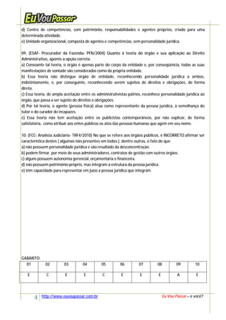 4 http://www.euvoupassar.com.br Eu Vou Passar – e você?
d) Centro de competências, com patrimônio, responsabilidades e agentes próprios, criado para uma
determinada atividade.
e) Unidade organizacional, composta de agentes e competências, sem personalidade jurídica.
09. (ESAF- Procurador da Fazenda- PFN/2004) Quanto à teoria do órgão e sua aplicação ao Direito
Administrativo, aponte a opção correta.
a) Consoante tal teoria, o órgão é apenas parte do corpo da entidade e, por conseqüência, todas as suas
manifestações de vontade são consideradas como da própria entidade.
b) Essa teoria não distingue órgão de entidade, reconhecendo personalidade jurídica a ambos,
indistintamente, e, por conseguinte, reconhecendo serem sujeitos de direitos e obrigações, de forma
direta.
c) Essa teoria, de ampla aceitação entre os administrativistas pátrios, reconhece personalidade jurídica ao
órgão, que passa a ser sujeito de direitos e obrigações.
d) Por tal teoria, o agente (pessoa física) atua como representante da pessoa jurídica, à semelhança do
tutor e do curador de incapazes.
e) Essa teoria não tem aceitação entre os publicistas contemporâneos, por não explicar, de forma
satisfatória, como atribuir aos entes públicos os atos das pessoas humanas que agem em seu nome.
10. (FCC- Analista Judiciário- TRF4/2010) No que se refere aos órgãos públicos, é INCORRETO afirmar ser
característica destes ( algumas não presentes em todos ), dentre outras, o fato de que
a) não possuem personalidade jurídica e são resultado da desconcentração.
b) podem firmar, por meio de seus administradores, contratos de gestão com outros órgãos.
c) alguns possuem autonomia gerencial, orçamentária e financeira.
d) não possuem patrimônio próprio, mas integram a estrutura da pessoa jurídica.
e) têm capacidade para representar em juízo a pessoa jurídica que integram.
GABARITO:
01 02 03 04 05 06 07 08 09 10
E C E E C E E E A E
 