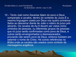 Os Sete Selos e o Juízo Pré-Advento
Os Sete Selos e o Juízo Pré-Advento Revelações
Revelações
do Apocalipse
do Apocalipse, volume I, cap. 6, 232.
, volume I, cap. 6, 232.
10 – Tanto Joel como Zacarias falam do povo e Deus
comparado a cavalos, dentro do contexto do Juízo.É a
mesma linguagem usada por Deus nos quatro primeiros
Selos ao descerrar diante de João o roteiro do juízo pré-
advento. Os cavalos de Ap 6 devem ser vistos como
símbolos de pessoas, ou diferentes grupos de pessoas
que no juízo serão confirmadas como povo de Deus, e
outros serão envergonhados e desmascarados,
provando não serem povo de Deus, embora insistam em
ostentar o nome de Cristo. Há outras referências na
Bíblia onde os cavalos são usados como símbolo de
mensageiros angélicos.
 