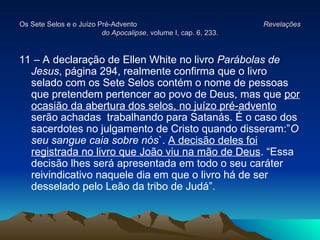 Os Sete Selos e o Juízo Pré-Advento
Os Sete Selos e o Juízo Pré-Advento Revelações
Revelações
do Apocalipse
do Apocalipse, volume I, cap. 6, 233.
, volume I, cap. 6, 233.
11 – A declaração de Ellen White no livro Parábolas de
Jesus, página 294, realmente confirma que o livro
selado com os Sete Selos contém o nome de pessoas
que pretendem pertencer ao povo de Deus, mas que por
ocasião da abertura dos selos, no juízo pré-advento
serão achadas trabalhando para Satanás. É o caso dos
sacerdotes no julgamento de Cristo quando disseram:”O
seu sangue caia sobre nós`. A decisão deles foi
registrada no livro que João viu na mão de Deus. “Essa
decisão lhes será apresentada em todo o seu caráter
reivindicativo naquele dia em que o livro há de ser
desselado pelo Leão da tribo de Judá”.
 