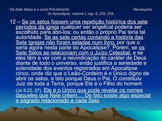 Os Sete Selos e o Juízo Pré-Advento
Os Sete Selos e o Juízo Pré-Advento Revelações
Revelações
do Apocalipse
do Apocalipse, volume I, cap. 6, 233, 234.
, volume I, cap. 6, 233, 234.
12 – Se os selos fossem uma repetição histórica dos sete
períodos da igreja qualquer ser angelical poderia ser
escolhido para abri-los; ou então o próprio Pai teria tal
autoridade. Se as sete cartas contando a história das
Sete Igrejas não foram seladas num livro, por que o
seria agora nesta parte do Apocalipse?. Porém, se os
Sete Selos se relacionam com o Juízo Celestial, e se
eles têm a ver com a reivindicação do caráter de Deus
diante de todo o universo, então justifica a seriedade e
solenidade dos eventos registrados em Apocalipse
cinco, onde diz que o Leão-Cordeiro é o Único digno de
abrir os selos, e isto porque Deus o Pai, O constituiu
Juiz de toda a Terra, porque Ele é o Filho do homem
(Jo 5:22, 27). Ele é o Único que pode revelar os nomes
daqueles que Nele crêem.... De fato existe algo especial
e sagrado relacionado a cada Selo.
 
