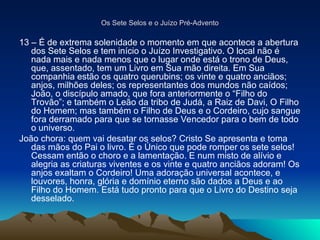 Os Sete Selos e o Juízo Pré-Advento
Os Sete Selos e o Juízo Pré-Advento
13 – É de extrema solenidade o momento em que acontece a abertura
dos Sete Selos e tem início o Juízo Investigativo. O local não é
nada mais e nada menos que o lugar onde está o trono de Deus,
que, assentado, tem um Livro em Sua mão direita. Em Sua
companhia estão os quatro querubins; os vinte e quatro anciãos;
anjos, milhões deles; os representantes dos mundos não caídos;
João, o discípulo amado, que fora anteriormente o “Filho do
Trovão”; e também o Leão da tribo de Judá, a Raiz de Davi, O Filho
do Homem; mas também o Filho de Deus e o Cordeiro, cujo sangue
fora derramado para que se tornasse Vencedor para o bem de todo
o universo.
João chora: quem vai desatar os selos? Cristo Se apresenta e toma
das mãos do Pai o livro. É o Único que pode romper os sete selos!
Cessam então o choro e a lamentação. E num misto de alívio e
alegria as criaturas viventes e os vinte e quatro anciãos adoram! Os
anjos exaltam o Cordeiro! Uma adoração universal acontece, e
louvores, honra, glória e domínio eterno são dados a Deus e ao
Filho do Homem. Está tudo pronto para que o Livro do Destino seja
desselado.
 