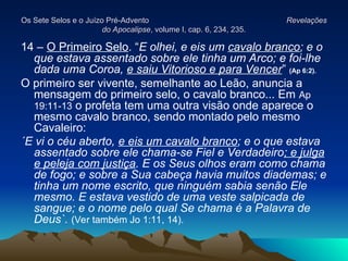 Os Sete Selos e o Juízo Pré-Advento
Os Sete Selos e o Juízo Pré-Advento Revelações
Revelações
do Apocalipse
do Apocalipse, volume I, cap. 6, 234, 235.
, volume I, cap. 6, 234, 235.
14 – O Primeiro Selo. “E olhei, e eis um cavalo branco; e o
que estava assentado sobre ele tinha um Arco; e foi-lhe
dada uma Coroa, e saiu Vitorioso e para Vencer” (Ap 6:2).
O primeiro ser vivente, semelhante ao Leão, anuncia a
mensagem do primeiro selo, o cavalo branco... Em Ap
19:11-13 o profeta tem uma outra visão onde aparece o
mesmo cavalo branco, sendo montado pelo mesmo
Cavaleiro:
´E vi o céu aberto, e eis um cavalo branco; e o que estava
assentado sobre ele chama-se Fiel e Verdadeiro; e julga
e peleja com justiça. E os Seus olhos eram como chama
de fogo; e sobre a Sua cabeça havia muitos diademas; e
tinha um nome escrito, que ninguém sabia senão Ele
mesmo. E estava vestido de uma veste salpicada de
sangue; e o nome pelo qual Se chama é a Palavra de
Deus`. (Ver também Jo 1:11, 14).
 