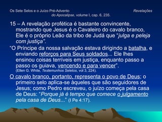 Os Sete Selos e o Juízo Pré-Advento
Os Sete Selos e o Juízo Pré-Advento Revelações
Revelações
do Apocalipse
do Apocalipse, volume I, cap. 6, 235.
, volume I, cap. 6, 235.
15 – A revelação profética é bastante convincente,
mostrando que Jesus é o Cavaleiro do cavalo branco,
Ele é o próprio Leão da tribo de Judá que “julga e peleja
com justiça”.
“O Príncipe da nossa salvação estava dirigindo a batalha, e
enviando reforços para Seus soldados... Ele lhes
ensinou coisas terríveis em justiça, enquanto passo a
passo os guiava, vencendo e para vencer”.
(Ellen G. White, Testemunhos Seletos, vol 3, 224).
O cavalo branco, portanto, representa o povo de Deus; o
primeiro selo aplica-se àqueles que são seguidores de
Jesus; como Pedro escreveu, o juízo começa pela casa
de Deus: “Porque já é tempo que comece o julgamento
pela casa de Deus...” (I Pe 4:17).
 