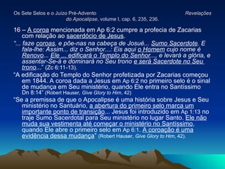 Os Sete Selos e o Juízo Pré-Advento
Os Sete Selos e o Juízo Pré-Advento Revelações
Revelações
do Apocalipse
do Apocalipse, volume I, cap. 6, 235, 236.
, volume I, cap. 6, 235, 236.
16 – A coroa mencionada em Ap 6:2 cumpre a profecia de Zacarias
com relação ao sacerdócio de Jesus.
“... faze coroas, e põe-nas na cabeça de Josué... Sumo Sacerdote. E
fala-lhe: Assim... diz o Senhor...: Eis aqui o Homem cujo nome é
Renovo... Ele ... edificará o Templo do Senhor..., e levará a glória, e
assentar-Se-á e dominará no Seu trono e será Sacerdote no Seu
trono...” (Zc 6:11-13).
“A edificação do Templo do Senhor profetizada por Zacarias começou
em 1844. A coroa dada a Jesus em Ap 6:2 no primeiro selo é o sinal
de mudança em Seu ministério, quando Ele entra no Santíssimo
Dn 8:14” (Robert Hauser, Give Glory to Him, 42)
“Se a premissa de que o Apocalipse é uma história sobre Jesus e Seu
ministério no Santuário, a abertura do primeiro selo marca um
importante ponto de transição... Jesus foi introduzido em Ap 1:13 no
traje Sumo Sacerdotal para Seu ministério no lugar Santo. Ele não
muda sua vestimenta até começar o ministério no Santíssimo,
quando Ele abre o primeiro selo em Ap 6:1. A coroação é uma
evidência dessa mudança” (Robert Hauser, Give Glory to Him, 42).
 