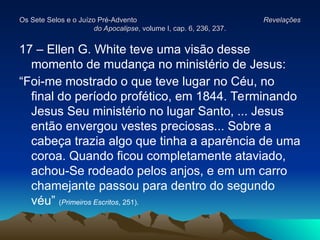 Os Sete Selos e o Juízo Pré-Advento
Os Sete Selos e o Juízo Pré-Advento Revelações
Revelações
do Apocalipse
do Apocalipse, volume I, cap. 6, 236, 237.
, volume I, cap. 6, 236, 237.
17 – Ellen G. White teve uma visão desse
momento de mudança no ministério de Jesus:
“Foi-me mostrado o que teve lugar no Céu, no
final do período profético, em 1844. Terminando
Jesus Seu ministério no lugar Santo, ... Jesus
então envergou vestes preciosas... Sobre a
cabeça trazia algo que tinha a aparência de uma
coroa. Quando ficou completamente ataviado,
achou-Se rodeado pelos anjos, e em um carro
chamejante passou para dentro do segundo
véu” (Primeiros Escritos, 251).
 