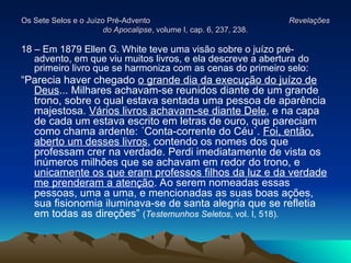 Os Sete Selos e o Juízo Pré-Advento
Os Sete Selos e o Juízo Pré-Advento Revelações
Revelações
do Apocalipse
do Apocalipse, volume I, cap. 6, 237, 238.
, volume I, cap. 6, 237, 238.
18 – Em 1879 Ellen G. White teve uma visão sobre o juízo pré-
advento, em que viu muitos livros, e ela descreve a abertura do
primeiro livro que se harmoniza com as cenas do primeiro selo:
“Parecia haver chegado o grande dia da execução do juízo de
Deus... Milhares achavam-se reunidos diante de um grande
trono, sobre o qual estava sentada uma pessoa de aparência
majestosa. Vários livros achavam-se diante Dele, e na capa
de cada um estava escrito em letras de ouro, que pareciam
como chama ardente: ´Conta-corrente do Céu`. Foi, então,
aberto um desses livros, contendo os nomes dos que
professam crer na verdade. Perdi imediatamente de vista os
inúmeros milhões que se achavam em redor do trono, e
unicamente os que eram professos filhos da luz e da verdade
me prenderam a atenção. Ao serem nomeadas essas
pessoas, uma a uma, e mencionadas as suas boas ações,
sua fisionomia iluminava-se de santa alegria que se refletia
em todas as direções” (Testemunhos Seletos, vol. I, 518).
 
