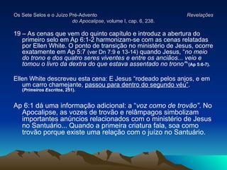 Os Sete Selos e o Juízo Pré-Advento
Os Sete Selos e o Juízo Pré-Advento Revelações
Revelações
do Apocalipse
do Apocalipse, volume I, cap. 6, 238.
, volume I, cap. 6, 238.
19 – As cenas que vem do quinto capítulo e introduz a abertura do
primeiro selo em Ap 6:1-2 harmonizam-se com as cenas relatadas
por Ellen White. O ponto de transição no ministério de Jesus, ocorre
exatamente em Ap 5:7 (ver Dn 7:9 e 13-14) quando Jesus, “no meio
do trono e dos quatro seres viventes e entre os anciãos... veio e
tomou o livro da dextra do que estava assentado no trono”`(Ap 5:6-7).
Ellen White descreveu esta cena: E Jesus “rodeado pelos anjos, e em
um carro chamejante, passou para dentro do segundo véu”.
(Primeiros Escritos, 251).
Ap 6:1 dá uma informação adicional: a “voz como de trovão”. No
Apocalipse, as vozes de trovão e relâmpagos simbolizam
importantes anúncios relacionados com o ministério de Jesus
no Santuário... Quando a primeira criatura fala, soa como
trovão porque existe uma relação com o juízo no Santuário.
 