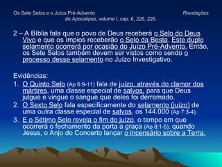 Os Sete Selos e o Juízo Pré-Advento
Os Sete Selos e o Juízo Pré-Advento Revelações
Revelações
do Apocalipse
do Apocalipse, volume I, cap. 6, 225, 226.
, volume I, cap. 6, 225, 226.
2 – A Bíblia fala que o povo de Deus receberá o Selo do Deus
Vivo e que os ímpios receberão o Selo da Besta. Este duplo
selamento ocorrerá por ocasião do Juízo Pré-Advento. Então,
os Sete Selos também devem ser vistos como sendo o
processo desse selamento no Juízo Investigativo.
Evidências:
1. O Quinto Selo (Ap 6:9-11) fala de juízo, através do clamor dos
mártires, uma classe especial de salvos, para que Deus
julgue e vingue o sangue que deles foi derramado.
2. O Sexto Selo fala especificamente do selamento (juízo) de
uma outra classe especial de salvos, os 144.000 (Ap 7:3-4).
3. E o Sétimo Selo revela o fim do juízo, o tempo em que
ocorrerá o fechamento da porta a graça (Ap 8:1-5), quando
Jesus, o Anjo do Concerto lançar o incensário sobre a Terra.
 