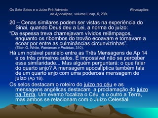 Os Sete Selos e o Juízo Pré-Advento
Os Sete Selos e o Juízo Pré-Advento Revelações
Revelações
do Apocalipse
do Apocalipse, volume I, cap. 6, 239.
, volume I, cap. 6, 239.
20 – Cenas similares podem ser vistas na experiência do
Sinai, quando Deus deu a Lei, a norma do juízo:
“Da espessa treva chamejavam vívidos relâmpagos,
enquanto os ribombos do trovão ecoavam e tornavam a
ecoar por entre as culminâncias circunvizinhas”.
(Ellen G. White, Patriarcas e Profetas, 310).
Há um notável paralelo entre as Três Mensagens de Ap 14
e os três primeiros selos. É impossível não se perceber
essa similaridade... Mas alguém perguntará: o que falar
do quarto anjo? A mensagem apocalíptica também fala
de um quarto anjo com uma poderosa mensagem de
juízo (Ap 18).
Os selos destacam o roteiro do juízo no céu e as
mensagens angélicas destacam a proclamação do juízo
na Terra. Um evento focaliza o Céu e o outro a Terra,
mas ambos se relacionam com o Juízo Celestial.
 