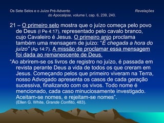 Os Sete Selos e o Juízo Pré-Advento
Os Sete Selos e o Juízo Pré-Advento Revelações
Revelações
do Apocalipse
do Apocalipse, volume I, cap. 6, 239, 240.
, volume I, cap. 6, 239, 240.
21 – O primeiro selo mostra que o juízo começa pelo povo
de Deus (I Pe 4:17), representado pelo cavalo branco,
cujo Cavaleiro é Jesus. O primeiro anjo proclama
também uma mensagem de juízo: “É chegada a hora do
juízo” (Ap 14:7). A missão de proclamar essa mensagem
foi dada ao remanescente de Deus.
“Ao abrirem-se os livros de registro no juízo, é passada em
revista perante Deus a vida de todos os que creram em
Jesus. Começando pelos que primeiro viveram na Terra,
nosso Advogado apresenta os casos de cada geração
sucessiva, finalizando com os vivos. Todo nome é
mencionado, cada caso minuciosamente investigado.
Aceitam-se nomes, e rejeitam-se nomes”.
(Ellen G. White, Grande Conflito, 483).
 