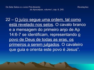 Os Sete Selos e o Juízo Pré-Advento
Os Sete Selos e o Juízo Pré-Advento Revelações
Revelações
do Apocalipse
do Apocalipse, volume I, cap. 6, 240.
, volume I, cap. 6, 240.
22 – O juízo segue uma ordem, tal como
está revelado nos selos. O cavalo branco
e a mensagem do primeiro anjo de Ap
14:6-7 se identificam, representando o
povo de Deus de todas as eras, os
primeiros a serem julgados. O cavaleiro
que guia e orienta este povo é Jesus”.
 