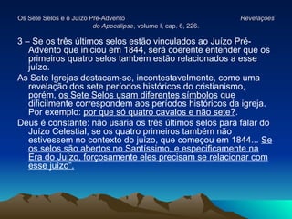 Os Sete Selos e o Juízo Pré-Advento
Os Sete Selos e o Juízo Pré-Advento Revelações
Revelações
do Apocalipse
do Apocalipse, volume I, cap. 6, 226.
, volume I, cap. 6, 226.
3 – Se os três últimos selos estão vinculados ao Juízo Pré-
Advento que iniciou em 1844, será coerente entender que os
primeiros quatro selos também estão relacionados a esse
juízo.
As Sete Igrejas destacam-se, incontestavelmente, como uma
revelação dos sete períodos históricos do cristianismo,
porém, os Sete Selos usam diferentes símbolos que
dificilmente correspondem aos períodos históricos da igreja.
Por exemplo: por que só quatro cavalos e não sete?.
Deus é constante: não usaria os três últimos selos para falar do
Juízo Celestial, se os quatro primeiros também não
estivessem no contexto do juízo, que começou em 1844... Se
os selos são abertos no Santíssimo, e especificamente na
Era do Juízo, forçosamente eles precisam se relacionar com
esse juízo”.
 