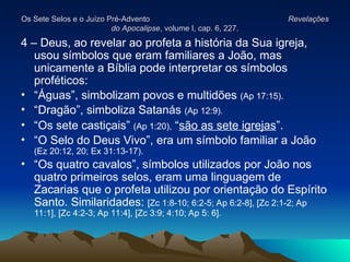 Os Sete Selos e o Juízo Pré-Advento
Os Sete Selos e o Juízo Pré-Advento Revelações
Revelações
do Apocalipse
do Apocalipse, volume I, cap. 6, 227.
, volume I, cap. 6, 227.
4 – Deus, ao revelar ao profeta a história da Sua igreja,
usou símbolos que eram familiares a João, mas
unicamente a Bíblia pode interpretar os símbolos
proféticos:
• “Águas”, simbolizam povos e multidões (Ap 17:15).
• “Dragão”, simboliza Satanás (Ap 12:9).
• “Os sete castiçais” (Ap 1:20), “são as sete igrejas”.
• “O Selo do Deus Vivo”, era um símbolo familiar a João
(Ez 20:12, 20; Ex 31:13-17).
• “Os quatro cavalos”, símbolos utilizados por João nos
quatro primeiros selos, eram uma linguagem de
Zacarias que o profeta utilizou por orientação do Espírito
Santo. Similaridades: [Zc 1:8-10; 6:2-5; Ap 6:2-8], [Zc 2:1-2; Ap
11:1], [Zc 4:2-3; Ap 11:4], [Zc 3:9; 4:10; Ap 5: 6].
 