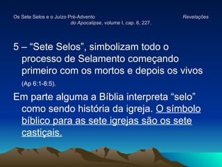 Os Sete Selos e o Juízo Pré-Advento
Os Sete Selos e o Juízo Pré-Advento Revelações
Revelações
do Apocalipse
do Apocalipse, volume I, cap. 6, 227.
, volume I, cap. 6, 227.
5 – “Sete Selos”, simbolizam todo o
processo de Selamento começando
primeiro com os mortos e depois os vivos
(Ap 6:1-8:5).
Em parte alguma a Bíblia interpreta “selo”
como sendo história da igreja. O símbolo
bíblico para as sete igrejas são os sete
castiçais.
 