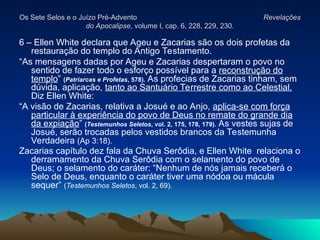 Os Sete Selos e o Juízo Pré-Advento
Os Sete Selos e o Juízo Pré-Advento Revelações
Revelações
do Apocalipse
do Apocalipse, volume I, cap. 6, 228, 229, 230.
, volume I, cap. 6, 228, 229, 230.
6 – Ellen White declara que Ageu e Zacarias são os dois profetas da
restauração do templo do Antigo Testamento.
“As mensagens dadas por Ageu e Zacarias despertaram o povo no
sentido de fazer todo o esforço possível para a reconstrução do
templo” (Patriarcas e Profetas, 578). As profecias de Zacarias tinham, sem
dúvida, aplicação, tanto ao Santuário Terrestre como ao Celestial.
Diz Ellen White:
“A visão de Zacarias, relativa a Josué e ao Anjo, aplica-se com força
particular à experiência do povo de Deus no remate do grande dia
da expiação” (Testemunhos Seletos, vol. 2, 175, 178, 179). As vestes sujas de
Josué, serão trocadas pelos vestidos brancos da Testemunha
Verdadeira (Ap 3:18).
Zacarias capítulo dez fala da Chuva Serôdia, e Ellen White relaciona o
derramamento da Chuva Serôdia com o selamento do povo de
Deus; o selamento do caráter: “Nenhum de nós jamais receberá o
Selo de Deus, enquanto o caráter tiver uma nódoa ou mácula
sequer” (Testemunhos Seletos, vol. 2, 69).
 