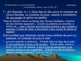 Os Sete Selos e o Juízo Pré-Advento
Os Sete Selos e o Juízo Pré-Advento Revelações
Revelações
do Apocalipse
do Apocalipse, volume I, cap. 6, 230, 231.
, volume I, cap. 6, 230, 231.
7 – Em Zacarias 10:1, 3, Deus fala do Seu povo no contexto da
Chuva Serôdia, no contexto do juízo, usando o simbolismo
de um cavalo de glória na batalha:
“Pedi ao Senhor chuva no tempo das Chuvas Serôdias; o Senhor
dá aos homens aguaceiro... Contra os pastores se acendeu a
minha ira..., mas o Senhor dos Exércitos tomará a seu cuidado o
rebanho, a casa de Judá, e fará desta o Seu cavalo de glória na
batalha”.
Outro profeta que interpreta cavalo como símbolo de povo ou
pessoas, no contexto do juízo é Joel:
“...um povo grande e poderoso... À frente dele vai fogo devorador...
A sua aparência é como a de cavalos... Diante deles, treme a
terra, e os céus se abalam; o sol e a lua se escurecem, e as
estrelas retiram o seu resplendor... Grande é o Dia do Senhor...
Quem o poderá suportar?” (Jl 2:1-4, 10-11).
 