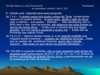 Os Sete Selos e o Juízo Pré-Advento
Os Sete Selos e o Juízo Pré-Advento Revelações
Revelações
do Apocalipse
do Apocalipse, volume I, cap. 6, 231.
, volume I, cap. 6, 231.
9 – Existe uma resposta para essa pergunta:
Ap 7:1-4 – “vi quatro anjos nos quatro cantos da Terra, conservando
seguros os quatro ventos... Vi outro anjo...tendo o selo do Deus
vivo, e clamou... aos quatro... dizendo: ... ´Não danifiqueis nem a
terra nem o mar, nem as árvores, até selarmos em suas frontes os
servos do nosso Deus...”. Então ouvi o número dos que foram
selados, que era cento e quarenta e quatro mil...”. Estes são as
Primícias dos Salvos Vivos.
Ap 7:9,13-15 – “Depois destas coisas vi, e eis grande multidão que
ninguém podia enumerar..., vestidos de vestiduras brancas... Estes
que se vestem de vestiduras brancas, quem são e donde
vieram?... São estes os que vieram da grande tribulação...”.
Os 144.000 e a grande multidão, são os que passaram pelo tempo de
angústia qual nunca houve (Mt 24:21, 22; Dn 12:1; Ap 7:14). Ambos os
grupos subsistirão ao grande Dia do Juízo, e permanecerão em pé
na presença do Filho do homem.
 
