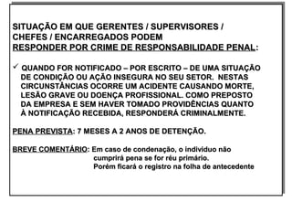 SITUAÇÃO EM QUE GERENTES / SUPERVISORES /SITUAÇÃO EM QUE GERENTES / SUPERVISORES /
CHEFES / ENCARREGADOS PODEMCHEFES / ENCARREGADOS PODEM
RESPONDER POR CRIME DE RESPONSABILIDADE PENALRESPONDER POR CRIME DE RESPONSABILIDADE PENAL::
 QUANDO FOR NOTIFICADO – POR ESCRITO – DE UMA SITUAÇÃOQUANDO FOR NOTIFICADO – POR ESCRITO – DE UMA SITUAÇÃO
DE CONDIÇÃO OU AÇÃO INSEGURA NO SEU SETOR. NESTASDE CONDIÇÃO OU AÇÃO INSEGURA NO SEU SETOR. NESTAS
CIRCUNSTÂNCIAS OCORRE UM ACIDENTE CAUSANDO MORTE,CIRCUNSTÂNCIAS OCORRE UM ACIDENTE CAUSANDO MORTE,
LESÃO GRAVE OU DOENÇA PROFISSIONAL. COMO PREPOSTOLESÃO GRAVE OU DOENÇA PROFISSIONAL. COMO PREPOSTO
DA EMPRESA E SEM HAVER TOMADO PROVIDÊNCIAS QUANTODA EMPRESA E SEM HAVER TOMADO PROVIDÊNCIAS QUANTO
À NOTIFICAÇÃO RECEBIDA, RESPONDERÁ CRIMINALMENTE.À NOTIFICAÇÃO RECEBIDA, RESPONDERÁ CRIMINALMENTE.
PENA PREVISTAPENA PREVISTA: 7 MESES A 2 ANOS DE DETENÇÃO.: 7 MESES A 2 ANOS DE DETENÇÃO.
BREVE COMENTÁRIOBREVE COMENTÁRIO:: Em caso de condenação, o individuo nãoEm caso de condenação, o individuo não
cumprirá pena se for réu primário.cumprirá pena se for réu primário.
Porém ficará o registro na folha de antecedentePorém ficará o registro na folha de antecedente
SITUAÇÃO EM QUE GERENTES / SUPERVISORES /SITUAÇÃO EM QUE GERENTES / SUPERVISORES /
CHEFES / ENCARREGADOS PODEMCHEFES / ENCARREGADOS PODEM
RESPONDER POR CRIME DE RESPONSABILIDADE PENALRESPONDER POR CRIME DE RESPONSABILIDADE PENAL::
 QUANDO FOR NOTIFICADO – POR ESCRITO – DE UMA SITUAÇÃOQUANDO FOR NOTIFICADO – POR ESCRITO – DE UMA SITUAÇÃO
DE CONDIÇÃO OU AÇÃO INSEGURA NO SEU SETOR. NESTASDE CONDIÇÃO OU AÇÃO INSEGURA NO SEU SETOR. NESTAS
CIRCUNSTÂNCIAS OCORRE UM ACIDENTE CAUSANDO MORTE,CIRCUNSTÂNCIAS OCORRE UM ACIDENTE CAUSANDO MORTE,
LESÃO GRAVE OU DOENÇA PROFISSIONAL. COMO PREPOSTOLESÃO GRAVE OU DOENÇA PROFISSIONAL. COMO PREPOSTO
DA EMPRESA E SEM HAVER TOMADO PROVIDÊNCIAS QUANTODA EMPRESA E SEM HAVER TOMADO PROVIDÊNCIAS QUANTO
À NOTIFICAÇÃO RECEBIDA, RESPONDERÁ CRIMINALMENTE.À NOTIFICAÇÃO RECEBIDA, RESPONDERÁ CRIMINALMENTE.
PENA PREVISTAPENA PREVISTA: 7 MESES A 2 ANOS DE DETENÇÃO.: 7 MESES A 2 ANOS DE DETENÇÃO.
BREVE COMENTÁRIOBREVE COMENTÁRIO:: Em caso de condenação, o individuo nãoEm caso de condenação, o individuo não
cumprirá pena se for réu primário.cumprirá pena se for réu primário.
Porém ficará o registro na folha de antecedentePorém ficará o registro na folha de antecedente
 