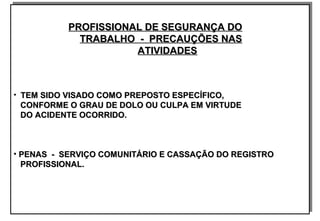 PROFISSIONAL DE SEGURANÇA DOPROFISSIONAL DE SEGURANÇA DO
TRABALHO - PRECAUÇÕES NASTRABALHO - PRECAUÇÕES NAS
ATIVIDADESATIVIDADES
• TEM SIDO VISADO COMO PREPOSTO ESPECÍFICO,TEM SIDO VISADO COMO PREPOSTO ESPECÍFICO,
CONFORME O GRAU DE DOLO OU CULPA EM VIRTUDECONFORME O GRAU DE DOLO OU CULPA EM VIRTUDE
DO ACIDENTE OCORRIDO.DO ACIDENTE OCORRIDO.
• PENAS - SERVIÇO COMUNITÁRIO E CASSAÇÃO DO REGISTROPENAS - SERVIÇO COMUNITÁRIO E CASSAÇÃO DO REGISTRO
PROFISSIONAL.PROFISSIONAL.
PROFISSIONAL DE SEGURANÇA DOPROFISSIONAL DE SEGURANÇA DO
TRABALHO - PRECAUÇÕES NASTRABALHO - PRECAUÇÕES NAS
ATIVIDADESATIVIDADES
• TEM SIDO VISADO COMO PREPOSTO ESPECÍFICO,TEM SIDO VISADO COMO PREPOSTO ESPECÍFICO,
CONFORME O GRAU DE DOLO OU CULPA EM VIRTUDECONFORME O GRAU DE DOLO OU CULPA EM VIRTUDE
DO ACIDENTE OCORRIDO.DO ACIDENTE OCORRIDO.
• PENAS - SERVIÇO COMUNITÁRIO E CASSAÇÃO DO REGISTROPENAS - SERVIÇO COMUNITÁRIO E CASSAÇÃO DO REGISTRO
PROFISSIONAL.PROFISSIONAL.
 