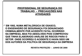PROFISSIONAL DE SEGURANÇA DOPROFISSIONAL DE SEGURANÇA DO
TRABALHO - PRECAUÇÕES NASTRABALHO - PRECAUÇÕES NAS
ATIVIDADESATIVIDADES
 EM 1992, NUMA METALÚRGICA DE OSASCO,EM 1992, NUMA METALÚRGICA DE OSASCO,
O ENGENHEIRO DE SEGURANÇA FOI DENUNCIADOO ENGENHEIRO DE SEGURANÇA FOI DENUNCIADO
CRIMINALMENTE POR ACIDENTE FATAL OCORRIDOCRIMINALMENTE POR ACIDENTE FATAL OCORRIDO
NA EMPRESA, MAS FOI ABSOLVIDO POIS COMPROVOUNA EMPRESA, MAS FOI ABSOLVIDO POIS COMPROVOU
QUE TINHA ELABORADO ANÁLISE DE RISCOS PARA OQUE TINHA ELABORADO ANÁLISE DE RISCOS PARA O
SETOR ONDE OCORREU O ACIDENTE E HAVIA SIDO UMSETOR ONDE OCORREU O ACIDENTE E HAVIA SIDO UM
DOS AUTORES DA POLÍTICA DE SEGURANÇA DA EMPRESADOS AUTORES DA POLÍTICA DE SEGURANÇA DA EMPRESA
REVISTA PROTEÇÃO - JUNHO DE 2000REVISTA PROTEÇÃO - JUNHO DE 2000
PROFISSIONAL DE SEGURANÇA DOPROFISSIONAL DE SEGURANÇA DO
TRABALHO - PRECAUÇÕES NASTRABALHO - PRECAUÇÕES NAS
ATIVIDADESATIVIDADES
 EM 1992, NUMA METALÚRGICA DE OSASCO,EM 1992, NUMA METALÚRGICA DE OSASCO,
O ENGENHEIRO DE SEGURANÇA FOI DENUNCIADOO ENGENHEIRO DE SEGURANÇA FOI DENUNCIADO
CRIMINALMENTE POR ACIDENTE FATAL OCORRIDOCRIMINALMENTE POR ACIDENTE FATAL OCORRIDO
NA EMPRESA, MAS FOI ABSOLVIDO POIS COMPROVOUNA EMPRESA, MAS FOI ABSOLVIDO POIS COMPROVOU
QUE TINHA ELABORADO ANÁLISE DE RISCOS PARA OQUE TINHA ELABORADO ANÁLISE DE RISCOS PARA O
SETOR ONDE OCORREU O ACIDENTE E HAVIA SIDO UMSETOR ONDE OCORREU O ACIDENTE E HAVIA SIDO UM
DOS AUTORES DA POLÍTICA DE SEGURANÇA DA EMPRESADOS AUTORES DA POLÍTICA DE SEGURANÇA DA EMPRESA
REVISTA PROTEÇÃO - JUNHO DE 2000REVISTA PROTEÇÃO - JUNHO DE 2000
 