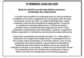 O PRIMEIRO CASO NO PAÍSO PRIMEIRO CASO NO PAÍS
Morte de operário por descarga elétrica ocasionouMorte de operário por descarga elétrica ocasionou
condenação dos responsáveiscondenação dos responsáveis
O primeiro caso brasileiro de condenação penal na área de acidentesO primeiro caso brasileiro de condenação penal na área de acidentes
de trabalho que envolveu o presidente de uma empresa, além de outrosde trabalho que envolveu o presidente de uma empresa, além de outros
funcionários, ocorreu em 1987, na cidade de Restinga Seca, cidadefuncionários, ocorreu em 1987, na cidade de Restinga Seca, cidade
localizada a cerca de 250 quilômetros da capital gaúcha. A morte delocalizada a cerca de 250 quilômetros da capital gaúcha. A morte de
um operário por descarga elétrica levou o Tribunal de Alçada aum operário por descarga elétrica levou o Tribunal de Alçada a
condenar todos os responsáveis pela segurança da vítima. Foramcondenar todos os responsáveis pela segurança da vítima. Foram
condenados o presidente da usina hidroelétrica, o gerente, o engenheirocondenados o presidente da usina hidroelétrica, o gerente, o engenheiro
elétrico responsável e o eletrotécnico da empresa de energia elétrica local.elétrico responsável e o eletrotécnico da empresa de energia elétrica local.
Todos foram enquadrados nas sanções do artigo 121 ( matar alguém ),Todos foram enquadrados nas sanções do artigo 121 ( matar alguém ),
combinado com o artigo 29 do Código Penal. A condenação foi de umcombinado com o artigo 29 do Código Penal. A condenação foi de um
Ano e quatro meses de detenção, por homicídio culposo. Como os réusAno e quatro meses de detenção, por homicídio culposo. Como os réus
condenados eram todos primários, a pena privativa de liberdade foicondenados eram todos primários, a pena privativa de liberdade foi
Substituída pela pena restritiva de direitos, que se deu através daSubstituída pela pena restritiva de direitos, que se deu através da
prestação de serviços à comunidade. A critério do juiz de Execuções Penais,prestação de serviços à comunidade. A critério do juiz de Execuções Penais,
Os condenados tiveram de ministrar aulas a professores e alunosOs condenados tiveram de ministrar aulas a professores e alunos
Sobre como lidar com energia elétrica com absoluta segurança.Sobre como lidar com energia elétrica com absoluta segurança.
O PRIMEIRO CASO NO PAÍSO PRIMEIRO CASO NO PAÍS
Morte de operário por descarga elétrica ocasionouMorte de operário por descarga elétrica ocasionou
condenação dos responsáveiscondenação dos responsáveis
O primeiro caso brasileiro de condenação penal na área de acidentesO primeiro caso brasileiro de condenação penal na área de acidentes
de trabalho que envolveu o presidente de uma empresa, além de outrosde trabalho que envolveu o presidente de uma empresa, além de outros
funcionários, ocorreu em 1987, na cidade de Restinga Seca, cidadefuncionários, ocorreu em 1987, na cidade de Restinga Seca, cidade
localizada a cerca de 250 quilômetros da capital gaúcha. A morte delocalizada a cerca de 250 quilômetros da capital gaúcha. A morte de
um operário por descarga elétrica levou o Tribunal de Alçada aum operário por descarga elétrica levou o Tribunal de Alçada a
condenar todos os responsáveis pela segurança da vítima. Foramcondenar todos os responsáveis pela segurança da vítima. Foram
condenados o presidente da usina hidroelétrica, o gerente, o engenheirocondenados o presidente da usina hidroelétrica, o gerente, o engenheiro
elétrico responsável e o eletrotécnico da empresa de energia elétrica local.elétrico responsável e o eletrotécnico da empresa de energia elétrica local.
Todos foram enquadrados nas sanções do artigo 121 ( matar alguém ),Todos foram enquadrados nas sanções do artigo 121 ( matar alguém ),
combinado com o artigo 29 do Código Penal. A condenação foi de umcombinado com o artigo 29 do Código Penal. A condenação foi de um
Ano e quatro meses de detenção, por homicídio culposo. Como os réusAno e quatro meses de detenção, por homicídio culposo. Como os réus
condenados eram todos primários, a pena privativa de liberdade foicondenados eram todos primários, a pena privativa de liberdade foi
Substituída pela pena restritiva de direitos, que se deu através daSubstituída pela pena restritiva de direitos, que se deu através da
prestação de serviços à comunidade. A critério do juiz de Execuções Penais,prestação de serviços à comunidade. A critério do juiz de Execuções Penais,
Os condenados tiveram de ministrar aulas a professores e alunosOs condenados tiveram de ministrar aulas a professores e alunos
Sobre como lidar com energia elétrica com absoluta segurança.Sobre como lidar com energia elétrica com absoluta segurança.
 