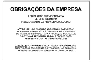 OBRIGAÇÕES DA EMPRESAOBRIGAÇÕES DA EMPRESA
LEGISLAÇÃO PREVIDENCIÁRIALEGISLAÇÃO PREVIDENCIÁRIA
LEI 8213 DE 240791LEI 8213 DE 240791
(REGULAMENTO DA PREVIDENCIA SOCIAL(REGULAMENTO DA PREVIDENCIA SOCIAL ))
ARTIGO 120ARTIGO 120 : NOS CASOS DE NEGLIGÊNCIA DA EMPRESA: NOS CASOS DE NEGLIGÊNCIA DA EMPRESA
QUANTO ÀS NORMAS PADRÃO DE SEGURANÇA E HIGIENEQUANTO ÀS NORMAS PADRÃO DE SEGURANÇA E HIGIENE
DO TRABALHO INDICADOS PARA A PROTEÇÃO INDIVIDUAL EDO TRABALHO INDICADOS PARA A PROTEÇÃO INDIVIDUAL E
COLETIVA ACOLETIVA A PREVIDENCIA SOCIALPREVIDENCIA SOCIAL PROPORÁ AÇÃOPROPORÁ AÇÃO
REGRESSIVA CONTRA OS RESPONSÁVIESREGRESSIVA CONTRA OS RESPONSÁVIES
ARTIGO 121ARTIGO 121 : O PAGAMENTO PELA: O PAGAMENTO PELA PREVIDENCIA SOCIALPREVIDENCIA SOCIAL DASDAS
PRESTAÇÕES POR ACIDENTE DO TRABALHO NÃO EXCLUEM APRESTAÇÕES POR ACIDENTE DO TRABALHO NÃO EXCLUEM A
RESPONSABILIDADE CIVIL DA EMPRESA OU DE OUTREM.RESPONSABILIDADE CIVIL DA EMPRESA OU DE OUTREM.
OBRIGAÇÕES DA EMPRESAOBRIGAÇÕES DA EMPRESA
LEGISLAÇÃO PREVIDENCIÁRIALEGISLAÇÃO PREVIDENCIÁRIA
LEI 8213 DE 240791LEI 8213 DE 240791
(REGULAMENTO DA PREVIDENCIA SOCIAL(REGULAMENTO DA PREVIDENCIA SOCIAL ))
ARTIGO 120ARTIGO 120 : NOS CASOS DE NEGLIGÊNCIA DA EMPRESA: NOS CASOS DE NEGLIGÊNCIA DA EMPRESA
QUANTO ÀS NORMAS PADRÃO DE SEGURANÇA E HIGIENEQUANTO ÀS NORMAS PADRÃO DE SEGURANÇA E HIGIENE
DO TRABALHO INDICADOS PARA A PROTEÇÃO INDIVIDUAL EDO TRABALHO INDICADOS PARA A PROTEÇÃO INDIVIDUAL E
COLETIVA ACOLETIVA A PREVIDENCIA SOCIALPREVIDENCIA SOCIAL PROPORÁ AÇÃOPROPORÁ AÇÃO
REGRESSIVA CONTRA OS RESPONSÁVIESREGRESSIVA CONTRA OS RESPONSÁVIES
ARTIGO 121ARTIGO 121 : O PAGAMENTO PELA: O PAGAMENTO PELA PREVIDENCIA SOCIALPREVIDENCIA SOCIAL DASDAS
PRESTAÇÕES POR ACIDENTE DO TRABALHO NÃO EXCLUEM APRESTAÇÕES POR ACIDENTE DO TRABALHO NÃO EXCLUEM A
RESPONSABILIDADE CIVIL DA EMPRESA OU DE OUTREM.RESPONSABILIDADE CIVIL DA EMPRESA OU DE OUTREM.
 