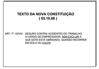 TEXTO DA NOVA CONSTITUIÇÃOTEXTO DA NOVA CONSTITUIÇÃO
( 05.10.88 )( 05.10.88 )
ART. 7º XXVIII : SEGURO CONTRA ACIDENTES DO TRABALHO,ART. 7º XXVIII : SEGURO CONTRA ACIDENTES DO TRABALHO,
A CARGO DO EMPREGADOR,A CARGO DO EMPREGADOR, SEM EXCLUIRSEM EXCLUIR AA
QUE ESTE ESTÁ OBRIGADO, QUANDO INCORRERQUE ESTE ESTÁ OBRIGADO, QUANDO INCORRER
EM DOLO OUEM DOLO OU CULPACULPA..
TEXTO DA NOVA CONSTITUIÇÃOTEXTO DA NOVA CONSTITUIÇÃO
( 05.10.88 )( 05.10.88 )
ART. 7º XXVIII : SEGURO CONTRA ACIDENTES DO TRABALHO,ART. 7º XXVIII : SEGURO CONTRA ACIDENTES DO TRABALHO,
A CARGO DO EMPREGADOR,A CARGO DO EMPREGADOR, SEM EXCLUIRSEM EXCLUIR AA
QUE ESTE ESTÁ OBRIGADO, QUANDO INCORRERQUE ESTE ESTÁ OBRIGADO, QUANDO INCORRER
EM DOLO OUEM DOLO OU CULPACULPA..
 