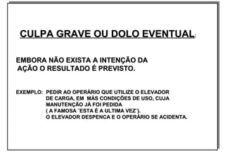 CULPA GRAVE OU DOLO EVENTUALCULPA GRAVE OU DOLO EVENTUAL::
EMBORA NÃO EXISTA A INTENÇÃO DAEMBORA NÃO EXISTA A INTENÇÃO DA
AÇÃO O RESULTADO É PREVISTO.AÇÃO O RESULTADO É PREVISTO.
EXEMPLO: PEDIR AO OPERÁRIO QUE UTILIZE O ELEVADOREXEMPLO: PEDIR AO OPERÁRIO QUE UTILIZE O ELEVADOR
DE CARGA, EM MÁS CONDIÇÕES DE USO, CUJADE CARGA, EM MÁS CONDIÇÕES DE USO, CUJA
MANUTENÇÃO JÁ FOI PEDIDAMANUTENÇÃO JÁ FOI PEDIDA
( A FAMOSA ¨ESTA É A ULTIMA VEZ¨).( A FAMOSA ¨ESTA É A ULTIMA VEZ¨).
O ELEVADOR DESPENCA E O OPERÁRIO SE ACIDENTA.O ELEVADOR DESPENCA E O OPERÁRIO SE ACIDENTA.
CULPA GRAVE OU DOLO EVENTUALCULPA GRAVE OU DOLO EVENTUAL::
EMBORA NÃO EXISTA A INTENÇÃO DAEMBORA NÃO EXISTA A INTENÇÃO DA
AÇÃO O RESULTADO É PREVISTO.AÇÃO O RESULTADO É PREVISTO.
EXEMPLO: PEDIR AO OPERÁRIO QUE UTILIZE O ELEVADOREXEMPLO: PEDIR AO OPERÁRIO QUE UTILIZE O ELEVADOR
DE CARGA, EM MÁS CONDIÇÕES DE USO, CUJADE CARGA, EM MÁS CONDIÇÕES DE USO, CUJA
MANUTENÇÃO JÁ FOI PEDIDAMANUTENÇÃO JÁ FOI PEDIDA
( A FAMOSA ¨ESTA É A ULTIMA VEZ¨).( A FAMOSA ¨ESTA É A ULTIMA VEZ¨).
O ELEVADOR DESPENCA E O OPERÁRIO SE ACIDENTA.O ELEVADOR DESPENCA E O OPERÁRIO SE ACIDENTA.
 