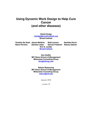  
	
  
	
  
Using Dynamic Work Design to Help Cure
Cancer
(and other diseases)
Sheila Dodge
sdodge@broadinstitute.org
Broad Institute
Timothy De Smet James Meldrim Niall Lennon Danielle Perrin
Steve Ferriera Zachary Leber Dennis Friedrich Stacey Gabriel
Eric S. Lander
Broad Institute
Don Kieffer
MIT Sloan School of Management
Milwaukee Consulting Group
don@mkecg.com
Nelson Repenning
MIT Sloan School of Management
Milwaukee Consulting Group
nelson@mit.edu
January 2016
version 1.0
 