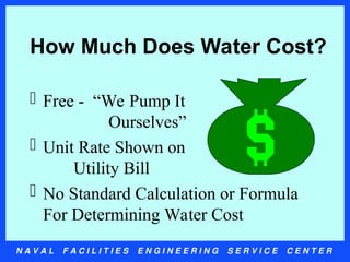 N A V A L F A C I L I T I E S E N G I N E E R I N G S E R V I C E C E N T E R
How Much Does Water Cost?
 Free - “We Pump It
Ourselves”
 Unit Rate Shown on
Utility Bill
 No Standard Calculation or Formula
For Determining Water Cost
 
