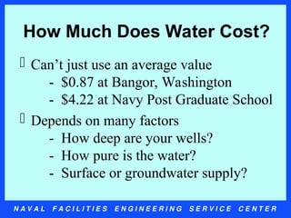N A V A L F A C I L I T I E S E N G I N E E R I N G S E R V I C E C E N T E R
How Much Does Water Cost?
 Can’t just use an average value
- $0.87 at Bangor, Washington
- $4.22 at Navy Post Graduate School
 Depends on many factors
- How deep are your wells?
- How pure is the water?
- Surface or groundwater supply?
 