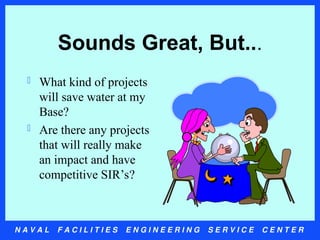 N A V A L F A C I L I T I E S E N G I N E E R I N G S E R V I C E C E N T E R
Sounds Great, But...
 What kind of projects
will save water at my
Base?
 Are there any projects
that will really make
an impact and have
competitive SIR’s?
 