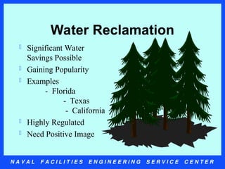 N A V A L F A C I L I T I E S E N G I N E E R I N G S E R V I C E C E N T E R
Water Reclamation
 Significant Water
Savings Possible
 Gaining Popularity
 Examples
- Florida
- Texas
- California
 Highly Regulated
 Need Positive Image
 