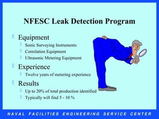N A V A L F A C I L I T I E S E N G I N E E R I N G S E R V I C E C E N T E R
NFESC Leak Detection Program
 Equipment
 Sonic Surveying Instruments
 Correlation Equipment
 Ultrasonic Metering Equipment
 Experience
 Twelve years of metering experience
 Results
 Up to 20% of total production identified
 Typically will find 5 - 10 %
 