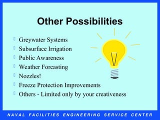 N A V A L F A C I L I T I E S E N G I N E E R I N G S E R V I C E C E N T E R
Other Possibilities
 Greywater Systems
 Subsurface Irrigation
 Public Awareness
 Weather Forcasting
 Nozzles!
 Freeze Protection Improvements
 Others - Limited only by your creativeness
 
