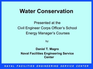 N A V A L F A C I L I T I E S E N G I N E E R I N G S E R V I C E C E N T E R
Water Conservation
Presented at the
Civil Engineer Corps Officer’s School
Energy Manager’s Courses
by:
Daniel T. Magro
Naval Facilities Engineering Service
Center
 