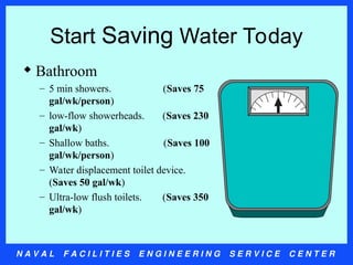 N A V A L F A C I L I T I E S E N G I N E E R I N G S E R V I C E C E N T E R
Start Saving Water Today
 Bathroom
– 5 min showers. (Saves 75
gal/wk/person)
– low-flow showerheads. (Saves 230
gal/wk)
– Shallow baths. (Saves 100
gal/wk/person)
– Water displacement toilet device.
(Saves 50 gal/wk)
– Ultra-low flush toilets. (Saves 350
gal/wk)
 