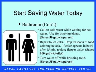 N A V A L F A C I L I T I E S E N G I N E E R I N G S E R V I C E C E N T E R
Start Saving Water Today
 Bathroom (Con’t)
• Collect cold water while waiting for hot
water. Use for watering plants.
(Saves 50 gal/wk/person)
• Repair toilet leaks. Drop teaspoon of food
coloring in tank. If color appears in bowl
after 15 min, replace flapper valve. (Saves
100 gal/wk/toilet)
• Turn water off while brushing teeth.
(Saves 35 gal/wk/person)
 