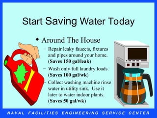 N A V A L F A C I L I T I E S E N G I N E E R I N G S E R V I C E C E N T E R
Start Saving Water Today
 Around The House
– Repair leaky faucets, fixtures
and pipes around your home.
(Saves 150 gal/leak)
– Wash only full laundry loads.
(Saves 100 gal/wk)
– Collect washing machine rinse
water in utility sink. Use it
later to water indoor plants.
(Saves 50 gal/wk)
 
