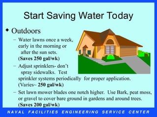 N A V A L F A C I L I T I E S E N G I N E E R I N G S E R V I C E C E N T E R
Start Saving Water Today
 Outdoors
– Water lawns once a week,
early in the morning or
after the sun sets.
(Saves 250 gal/wk)
– Adjust sprinklers- don’t
spray sidewalks. Test
sprinkler systems periodically for proper application.
(Varies~ 250 gal/wk)
– Set lawn mower blades one notch higher. Use Bark, peat moss,
or gravel to cover bare ground in gardens and around trees.
(Saves 200 gal/wk)
 