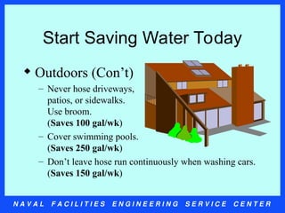 N A V A L F A C I L I T I E S E N G I N E E R I N G S E R V I C E C E N T E R
Start Saving Water Today
 Outdoors (Con’t)
– Never hose driveways,
patios, or sidewalks.
Use broom.
(Saves 100 gal/wk)
– Cover swimming pools.
(Saves 250 gal/wk)
– Don’t leave hose run continuously when washing cars.
(Saves 150 gal/wk)
 