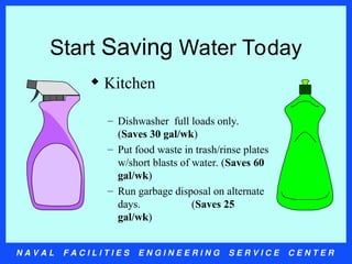 N A V A L F A C I L I T I E S E N G I N E E R I N G S E R V I C E C E N T E R
Start Saving Water Today
 Kitchen
– Dishwasher full loads only.
(Saves 30 gal/wk)
– Put food waste in trash/rinse plates
w/short blasts of water. (Saves 60
gal/wk)
– Run garbage disposal on alternate
days. (Saves 25
gal/wk)
 