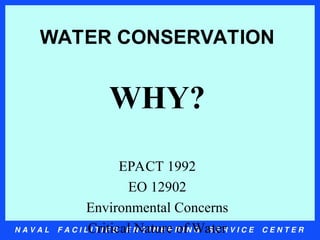N A V A L F A C I L I T I E S E N G I N E E R I N G S E R V I C E C E N T E R
WATER CONSERVATION
WHY?
EPACT 1992
EO 12902
Environmental Concerns
Critical Nature of Water
 